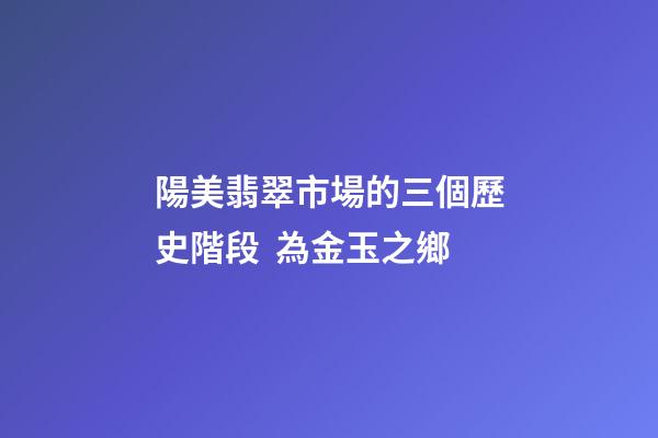 陽美翡翠市場的三個歷史階段  為金玉之鄉